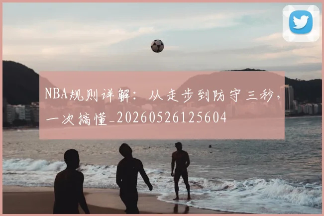 NBA规则详解：从走步到防守三秒，一次搞懂_20260526125604
