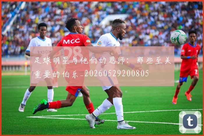 足球明星与他们的恩师：那些至关重要的伯乐_20260529200805
