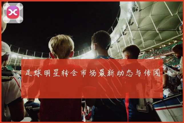 足球明星转会市场最新动态与传闻