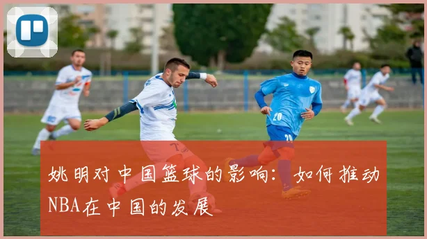 姚明对中国篮球的影响：如何推动NBA在中国的发展