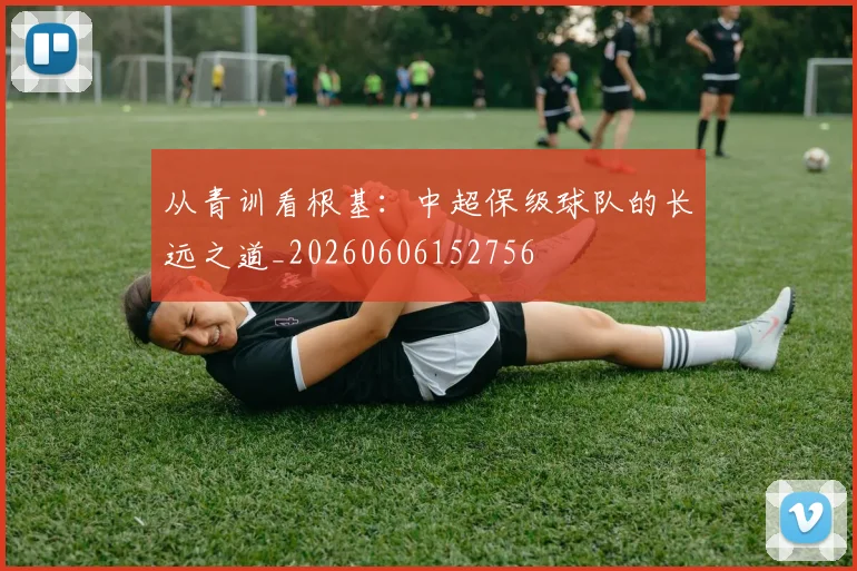 从青训看根基:中超保级球队的长远之道_20260606152756