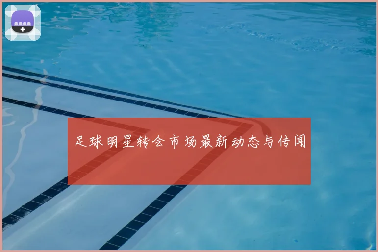 足球明星转会市场最新动态与传闻